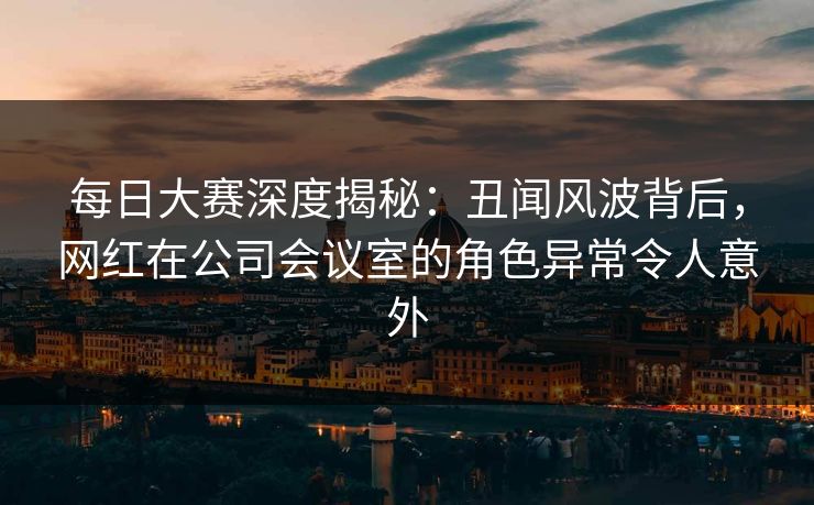 每日大赛深度揭秘：丑闻风波背后，网红在公司会议室的角色异常令人意外