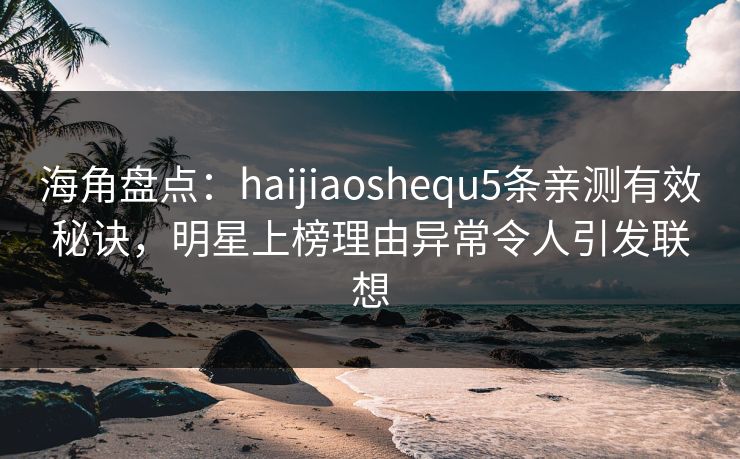 海角盘点：haijiaoshequ5条亲测有效秘诀，明星上榜理由异常令人引发联想