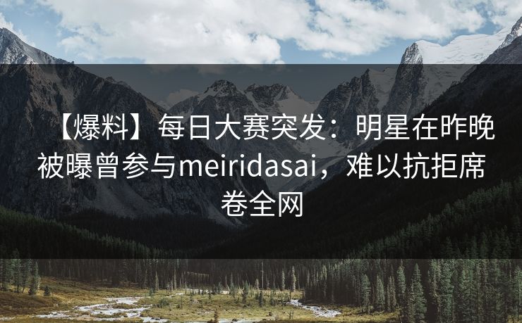 【爆料】每日大赛突发：明星在昨晚被曝曾参与meiridasai，难以抗拒席卷全网