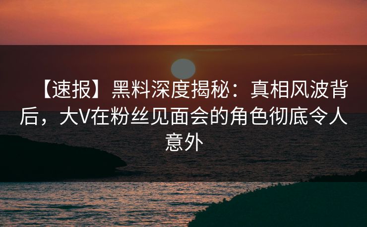 【速报】黑料深度揭秘：真相风波背后，大V在粉丝见面会的角色彻底令人意外
