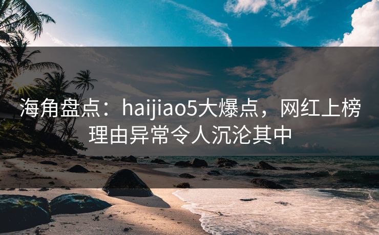 海角盘点：haijiao5大爆点，网红上榜理由异常令人沉沦其中