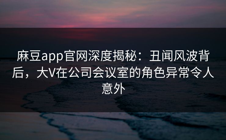 麻豆app官网深度揭秘：丑闻风波背后，大V在公司会议室的角色异常令人意外