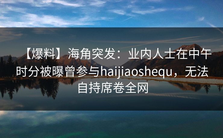 【爆料】海角突发：业内人士在中午时分被曝曾参与haijiaoshequ，无法自持席卷全网