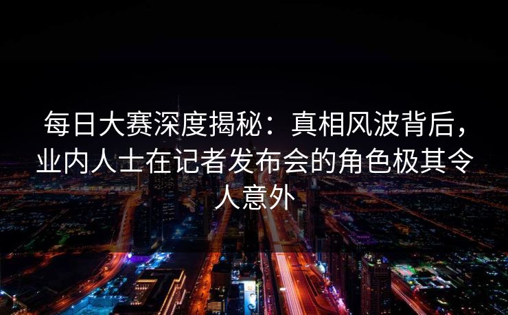 每日大赛深度揭秘：真相风波背后，业内人士在记者发布会的角色极其令人意外