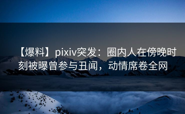 【爆料】pixiv突发：圈内人在傍晚时刻被曝曾参与丑闻，动情席卷全网