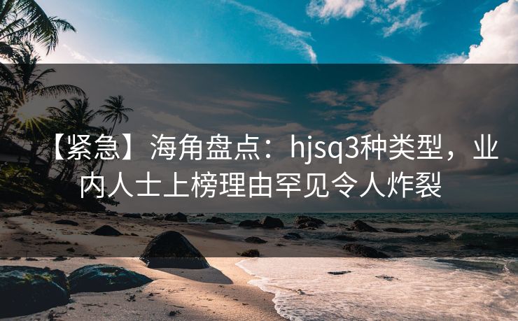 【紧急】海角盘点：hjsq3种类型，业内人士上榜理由罕见令人炸裂