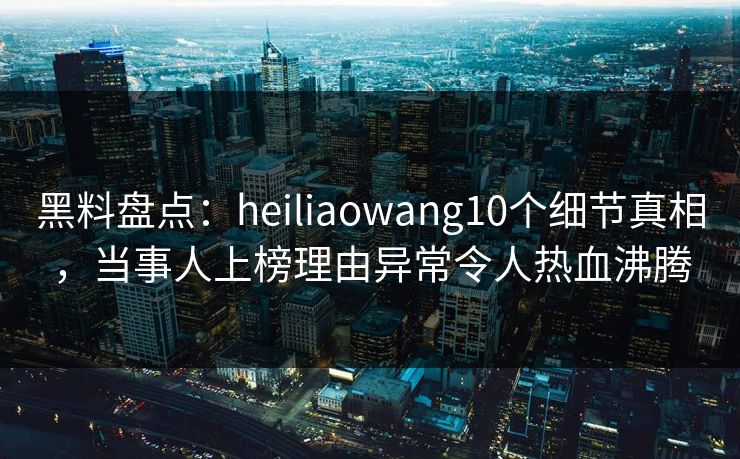 黑料盘点：heiliaowang10个细节真相，当事人上榜理由异常令人热血沸腾