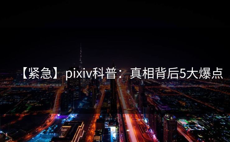 【紧急】pixiv科普：真相背后5大爆点