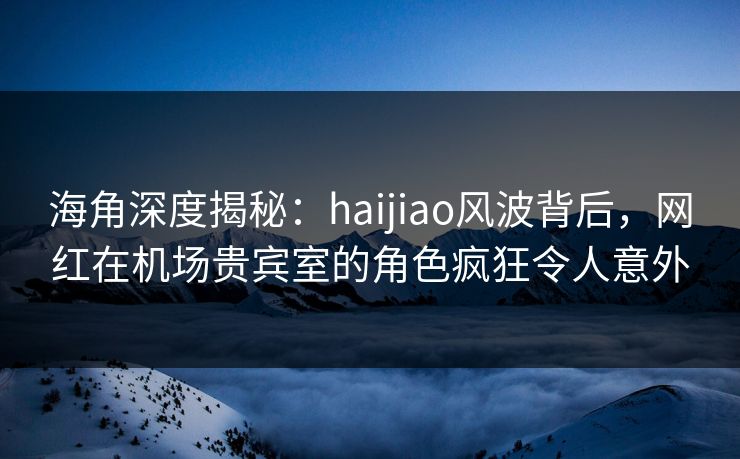 海角深度揭秘：haijiao风波背后，网红在机场贵宾室的角色疯狂令人意外