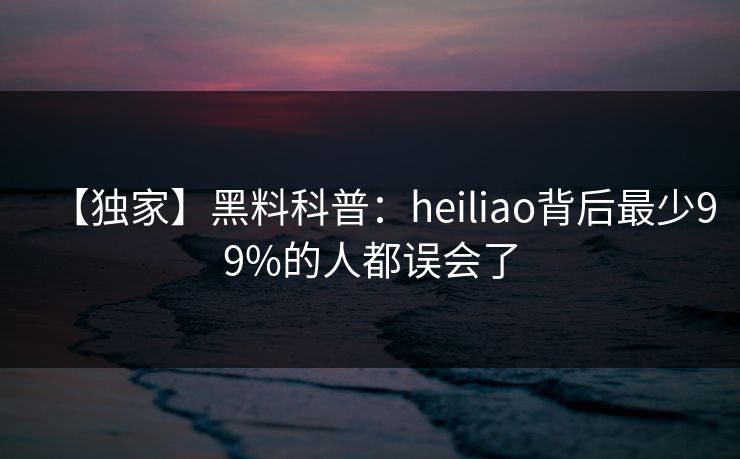 【独家】黑料科普：heiliao背后最少99%的人都误会了