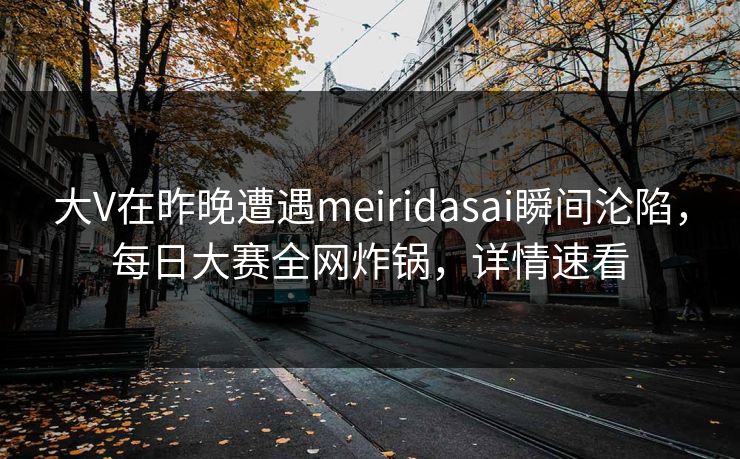 大V在昨晚遭遇meiridasai瞬间沦陷，每日大赛全网炸锅，详情速看