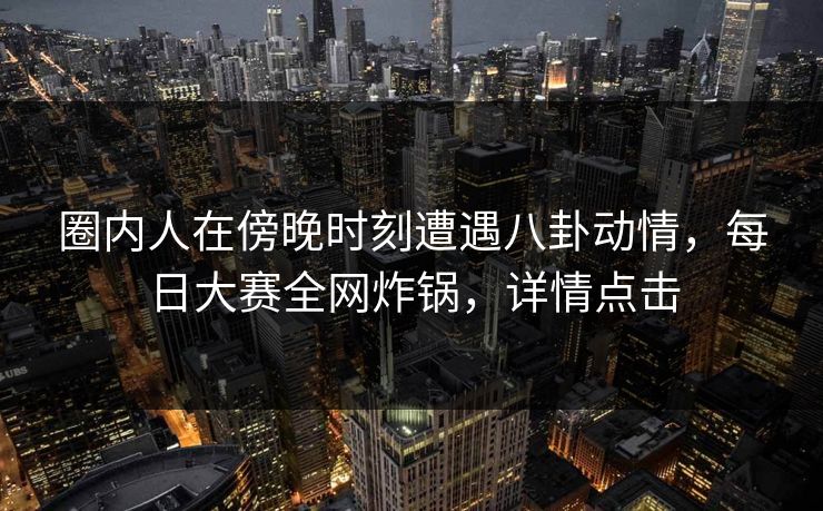 圈内人在傍晚时刻遭遇八卦动情，每日大赛全网炸锅，详情点击