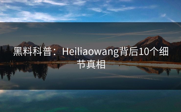 黑料科普：Heiliaowang背后10个细节真相
