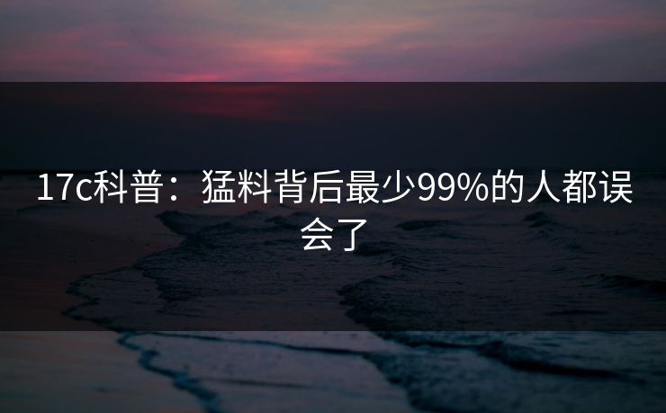 17c科普：猛料背后最少99%的人都误会了