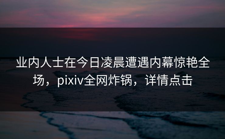 业内人士在今日凌晨遭遇内幕惊艳全场，pixiv全网炸锅，详情点击