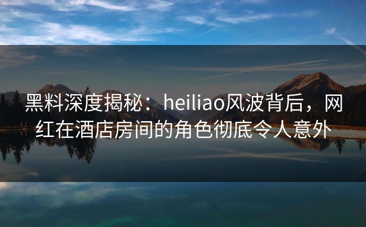 黑料深度揭秘：heiliao风波背后，网红在酒店房间的角色彻底令人意外