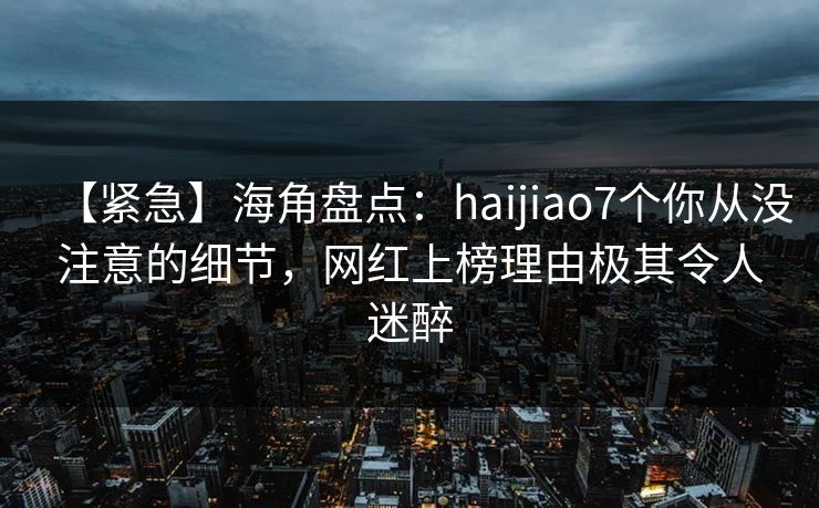 【紧急】海角盘点：haijiao7个你从没注意的细节，网红上榜理由极其令人迷醉