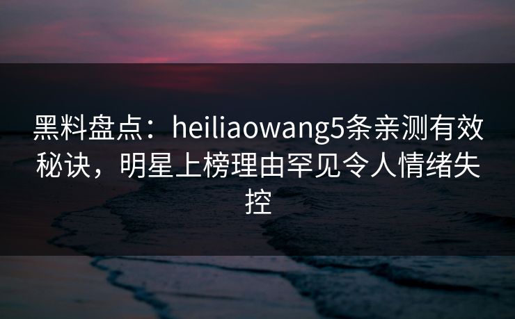 黑料盘点：heiliaowang5条亲测有效秘诀，明星上榜理由罕见令人情绪失控
