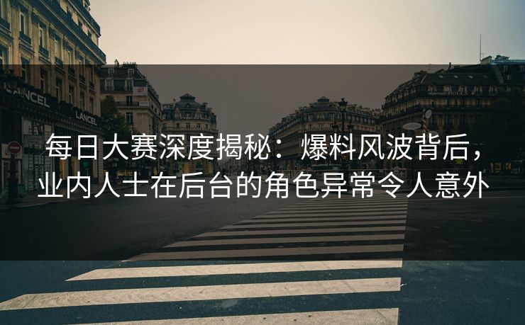 每日大赛深度揭秘：爆料风波背后，业内人士在后台的角色异常令人意外