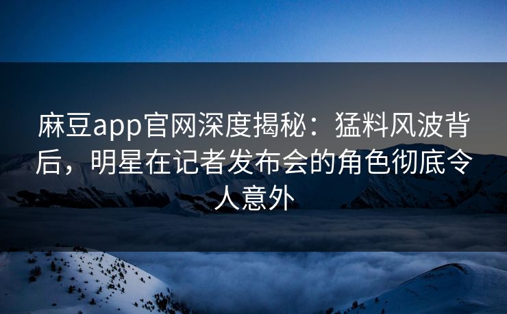麻豆app官网深度揭秘：猛料风波背后，明星在记者发布会的角色彻底令人意外