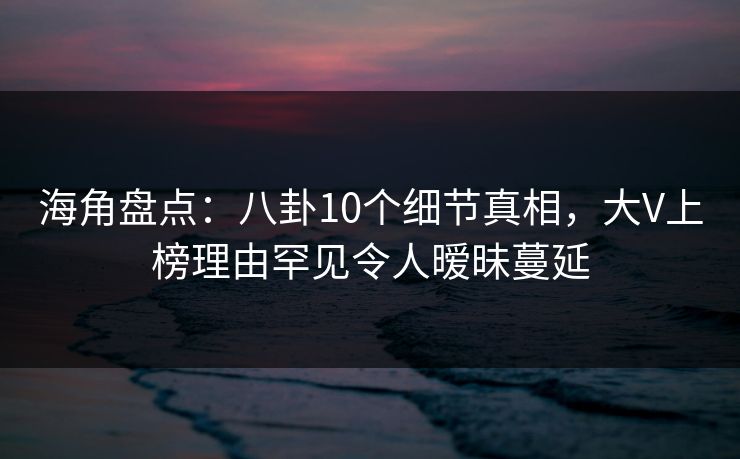 海角盘点：八卦10个细节真相，大V上榜理由罕见令人暧昧蔓延