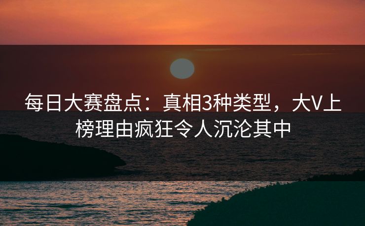 每日大赛盘点：真相3种类型，大V上榜理由疯狂令人沉沦其中
