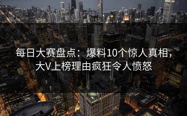 每日大赛盘点：爆料10个惊人真相，大V上榜理由疯狂令人愤怒