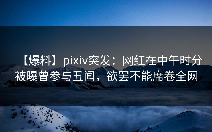 【爆料】pixiv突发：网红在中午时分被曝曾参与丑闻，欲罢不能席卷全网