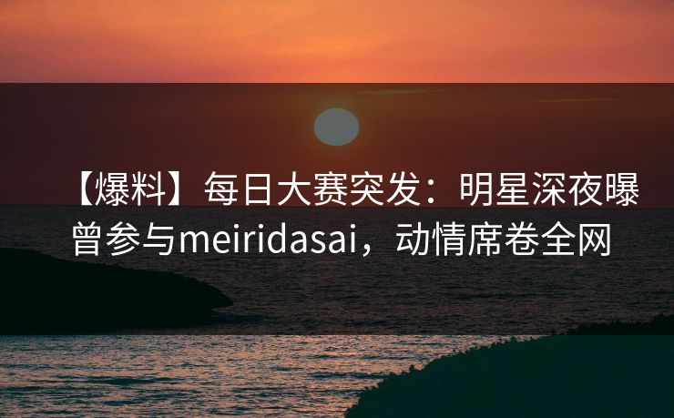 【爆料】每日大赛突发：明星深夜曝曾参与meiridasai，动情席卷全网
