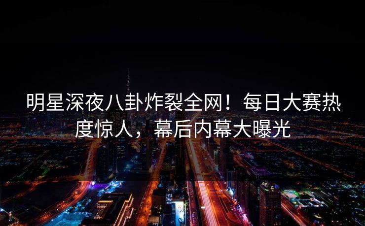 明星深夜八卦炸裂全网！每日大赛热度惊人，幕后内幕大曝光