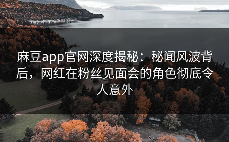 麻豆app官网深度揭秘：秘闻风波背后，网红在粉丝见面会的角色彻底令人意外