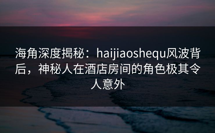 海角深度揭秘：haijiaoshequ风波背后，神秘人在酒店房间的角色极其令人意外