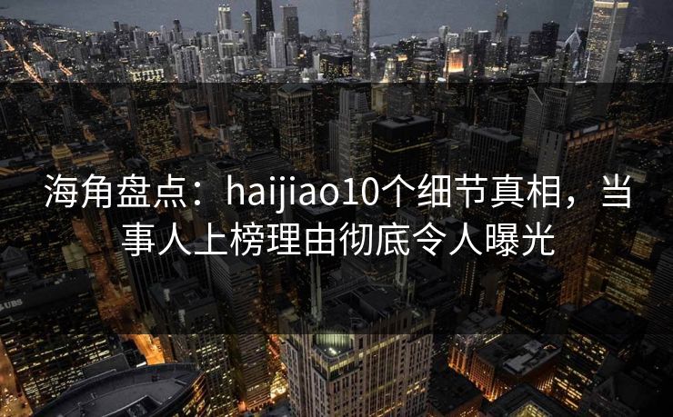 海角盘点：haijiao10个细节真相，当事人上榜理由彻底令人曝光