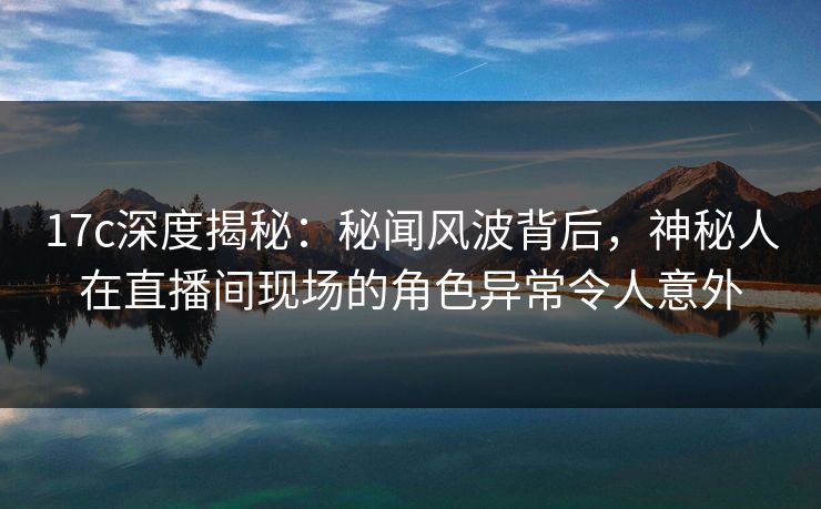 17c深度揭秘：秘闻风波背后，神秘人在直播间现场的角色异常令人意外