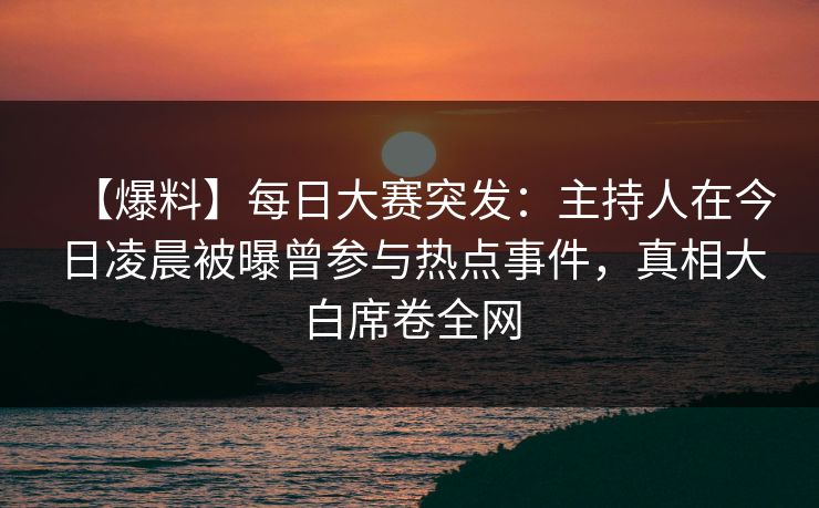 【爆料】每日大赛突发：主持人在今日凌晨被曝曾参与热点事件，真相大白席卷全网