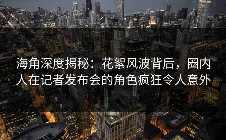 海角深度揭秘：花絮风波背后，圈内人在记者发布会的角色疯狂令人意外