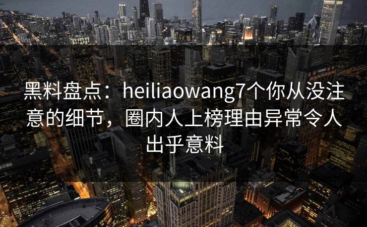 黑料盘点:heiliaowang7个你从没注意的细节,圈内人上榜理由异常令人出乎意料 黑料盘点:heiliaowang7个你从没注意的细节,圈内人上榜理由异常令人出乎意料