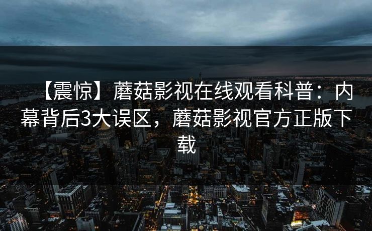 【震惊】蘑菇影视在线观看科普：内幕背后3大误区，蘑菇影视官方正版下载