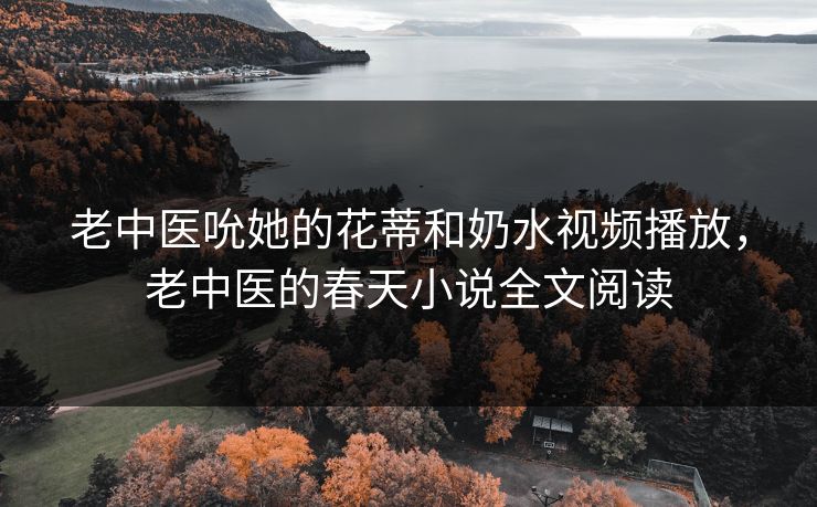 老中医吮她的花蒂和奶水视频播放，老中医的春天小说全文阅读