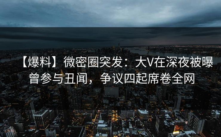 【爆料】微密圈突发：大V在深夜被曝曾参与丑闻，争议四起席卷全网