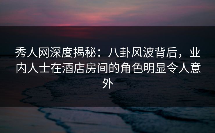 秀人网深度揭秘：八卦风波背后，业内人士在酒店房间的角色明显令人意外