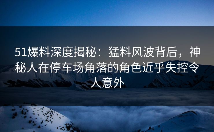 51爆料深度揭秘：猛料风波背后，神秘人在停车场角落的角色近乎失控令人意外