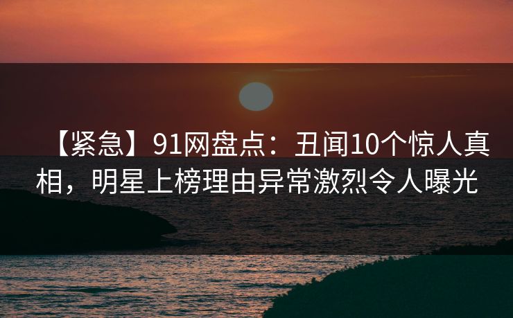 【紧急】91网盘点：丑闻10个惊人真相，明星上榜理由异常激烈令人曝光