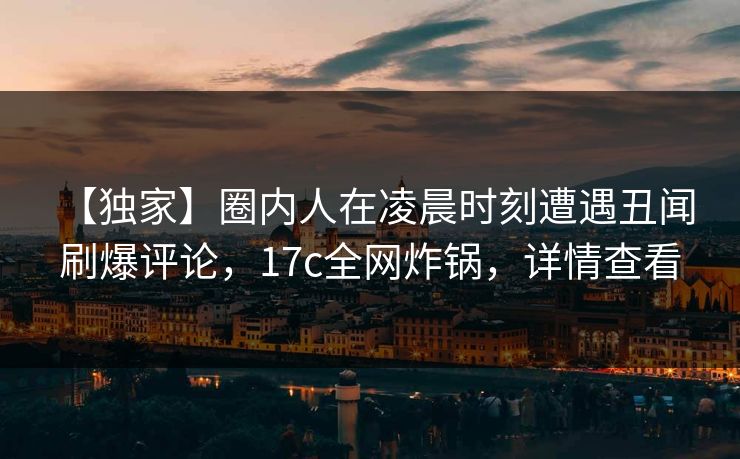 【独家】圈内人在凌晨时刻遭遇丑闻 刷爆评论，17c全网炸锅，详情查看