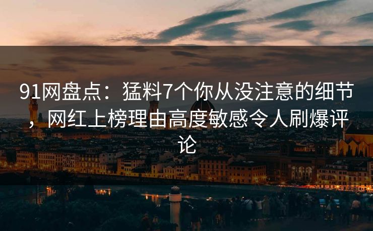91网盘点：猛料7个你从没注意的细节，网红上榜理由高度敏感令人刷爆评论