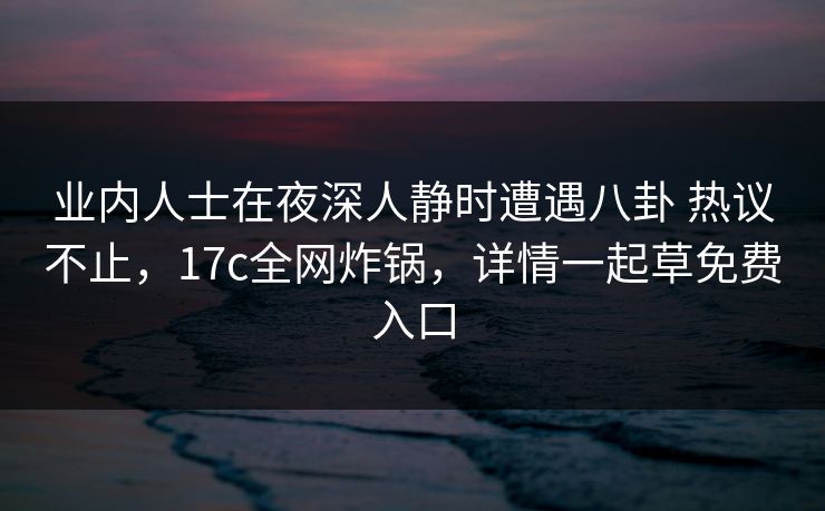 业内人士在夜深人静时遭遇八卦 热议不止，17c全网炸锅，详情一起草免费入口