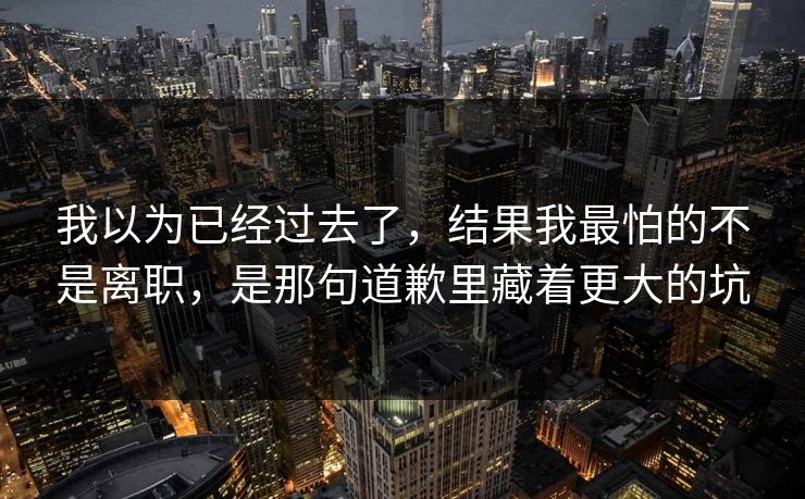 我以为已经过去了，结果我最怕的不是离职，是那句道歉里藏着更大的坑