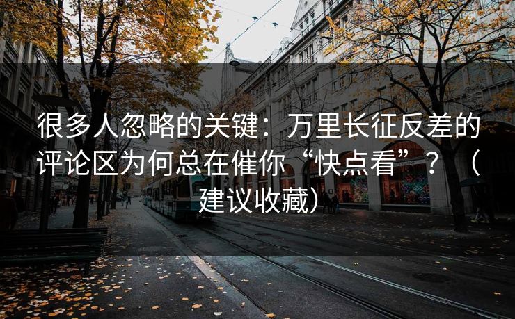 很多人忽略的关键：万里长征反差的评论区为何总在催你“快点看”？（建议收藏）