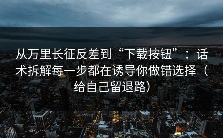 从万里长征反差到“下载按钮”：话术拆解每一步都在诱导你做错选择（给自己留退路）