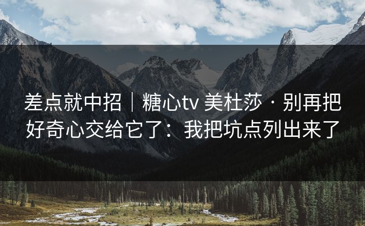 差点就中招｜糖心tv 美杜莎 · 别再把好奇心交给它了：我把坑点列出来了